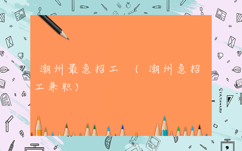 潮州最急招工 (潮州急招工兼职)